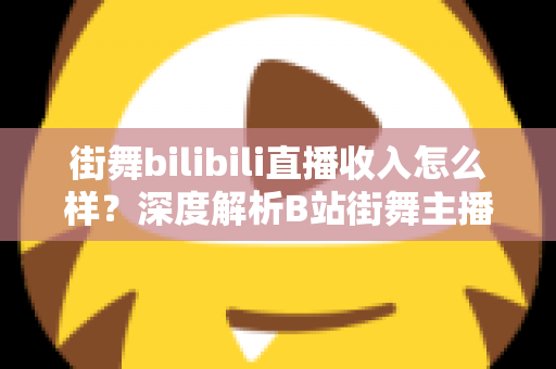 街舞bilibili直播收入怎么样？深度解析B站街舞主播的真实收益与变现之道