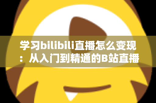学习bilibili直播怎么变现：从入门到精通的B站直播赚钱全攻略