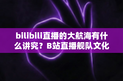 bilibili直播的大航海有什么讲究?B站直播舰队文化、规则与礼仪全解析 bilibili直播的大航海有什么讲究?B站直播舰队文化、规则与礼仪全解析