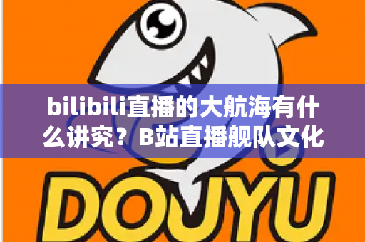 bilibili直播的大航海有什么讲究?B站直播舰队文化、规则与礼仪全解析 bilibili直播的大航海有什么讲究?B站直播舰队文化、规则与礼仪全解析