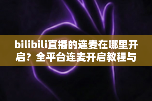 bilibili直播的连麦在哪里开启?全平台连麦开启教程与新手主播必备技巧全解析 bilibili直播的连麦在哪里开启?全平台连麦开启教程与新手主播必备技巧全解析