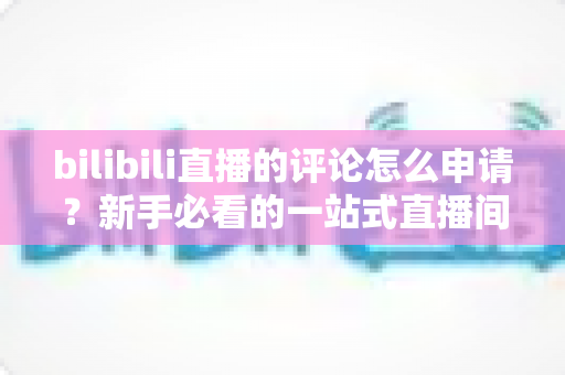 bilibili直播的评论怎么申请？新手必看的一站式直播间评论申请指南
