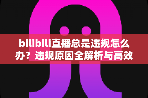 bilibili直播总是违规怎么办?违规原因全解析与高效应对方案完整指南 bilibili直播总是违规怎么办?违规原因全解析与高效应对方案完整指南