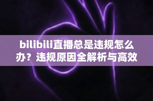 bilibili直播总是违规怎么办?违规原因全解析与高效应对方案完整指南 bilibili直播总是违规怎么办?违规原因全解析与高效应对方案完整指南