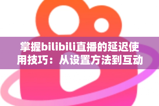 掌握bilibili直播的延迟使用技巧：从设置方法到互动实战的完整指南
