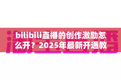 bilibili直播的创作激励怎么开?2025年最新开通教程与涨收益全攻略 bilibili直播的创作激励怎么开?2025年最新开通教程与涨收益全攻略