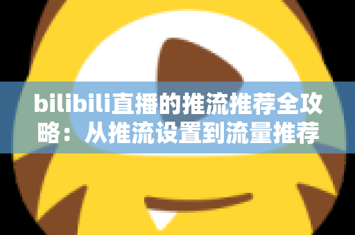 bilibili直播的推流推荐全攻略：从推流设置到流量推荐机制的实战指南，助你的直播间快速涨人气