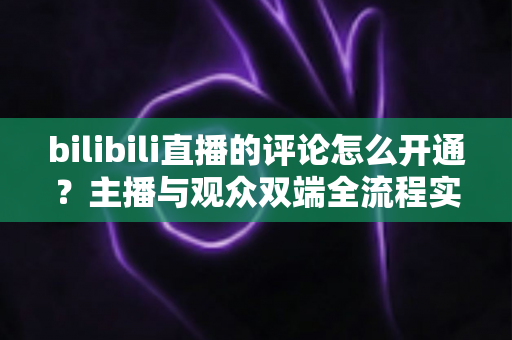 bilibili直播的评论怎么开通？主播与观众双端全流程实用指南