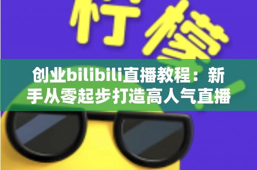 创业bilibili直播教程：新手从零起步打造高人气直播间的完整实战指南