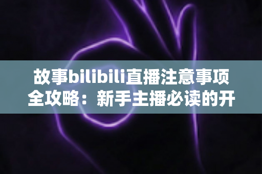 故事bilibili直播注意事项全攻略：新手主播必读的开播避坑指南与实战手册