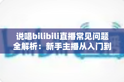 说唱bilibili直播常见问题全解析：新手主播从入门到精通的实用避坑指南
