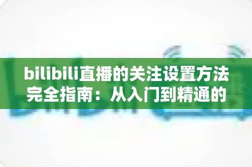 bilibili直播的关注设置方法完全指南:从入门到精通的实用教程 bilibili直播的关注设置方法完全指南:从入门到精通的实用教程