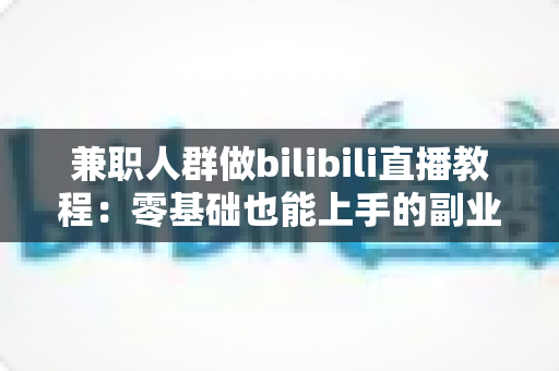 兼职人群做bilibili直播教程:零基础也能上手的副业变现全攻略 兼职人群做bilibili直播教程:零基础也能上手的副业变现全攻略