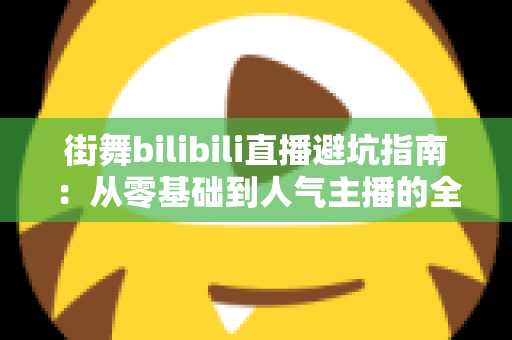 街舞bilibili直播避坑指南:从零基础到人气主播的全流程防雷手册 街舞bilibili直播避坑指南:从零基础到人气主播的全流程防雷手册