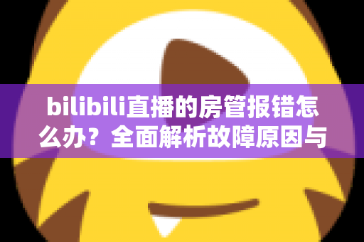 bilibili直播的房管报错怎么办?全面解析故障原因与实用解决方案指南 bilibili直播的房管报错怎么办?全面解析故障原因与实用解决方案指南