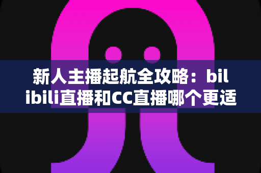 新人主播起航全攻略:bilibili直播和CC直播哪个更适合新人?一文读懂两大平台选择秘诀 新人主播起航全攻略:bilibili直播和CC直播哪个更适合新人?一文读懂两大平台选择秘诀