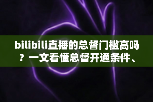 bilibili直播的总督门槛高吗？一文看懂总督开通条件、价格与特权