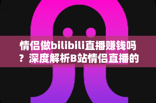 情侣做bilibili直播赚钱吗？深度解析B站情侣直播的盈利模式、真实收入与起号攻略