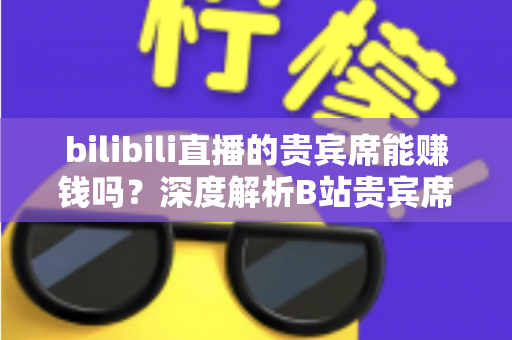 bilibili直播的贵宾席能赚钱吗?深度解析B站贵宾席的变现逻辑与实操攻略 bilibili直播的贵宾席能赚钱吗?深度解析B站贵宾席的变现逻辑与实操攻略