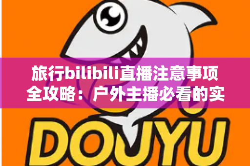 旅行bilibili直播注意事项全攻略：户外主播必看的实用指南与避坑手册