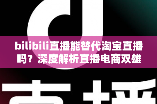 bilibili直播能替代淘宝直播吗？深度解析直播电商双雄格局与未来走向