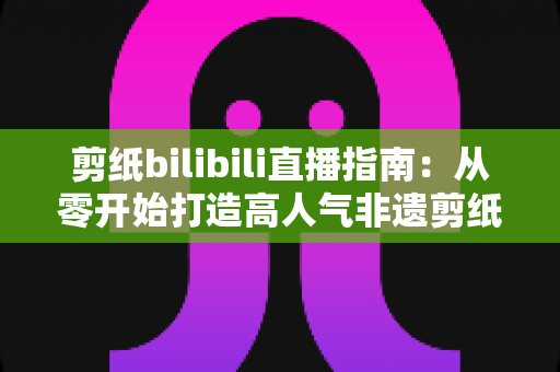 剪纸bilibili直播指南:从零开始打造高人气非遗剪纸直播间的完整攻略 剪纸bilibili直播指南:从零开始打造高人气非遗剪纸直播间的完整攻略