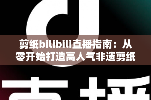 剪纸bilibili直播指南:从零开始打造高人气非遗剪纸直播间的完整攻略 剪纸bilibili直播指南:从零开始打造高人气非遗剪纸直播间的完整攻略