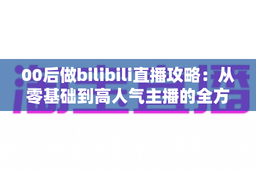 00后做bilibili直播攻略：从零基础到高人气主播的全方位实战指南