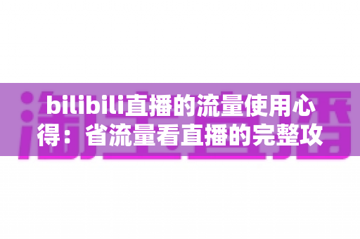 bilibili直播的流量使用心得:省流量看直播的完整攻略与清晰度优化指南 bilibili直播的流量使用心得:省流量看直播的完整攻略与清晰度优化指南