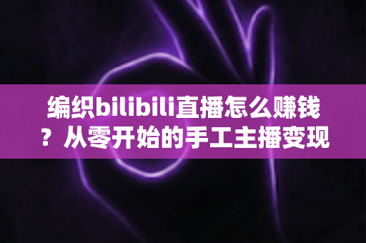 编织bilibili直播怎么赚钱?从零开始的手工主播变现全攻略 编织bilibili直播怎么赚钱?从零开始的手工主播变现全攻略