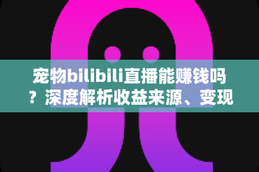 宠物bilibili直播能赚钱吗？深度解析收益来源、变现路径与新手入门全指南