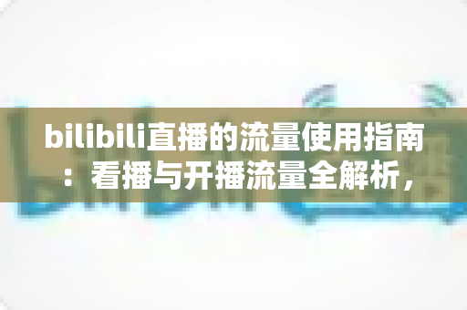 bilibili直播的流量使用指南:看播与开播流量全解析,助你精准省下每一MB bilibili直播的流量使用指南:看播与开播流量全解析,助你精准省下每一MB