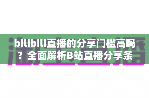 bilibili直播的分享门槛高吗?全面解析B站直播分享条件、操作方法与实用建议 bilibili直播的分享门槛高吗?全面解析B站直播分享条件、操作方法与实用建议