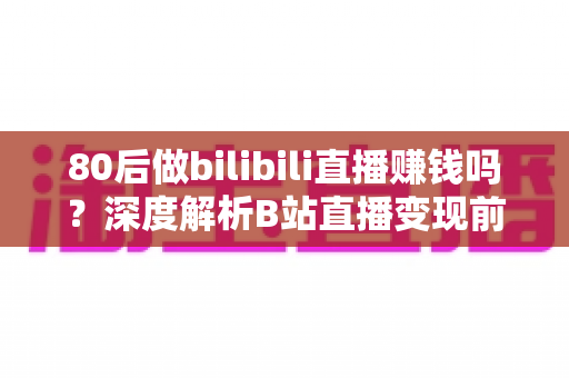 80后做bilibili直播赚钱吗?深度解析B站直播变现前景、收入现状与实操指南 80后做bilibili直播赚钱吗?深度解析B站直播变现前景、收入现状与实操指南