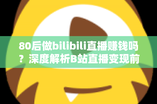 80后做bilibili直播赚钱吗?深度解析B站直播变现前景、收入现状与实操指南 80后做bilibili直播赚钱吗?深度解析B站直播变现前景、收入现状与实操指南