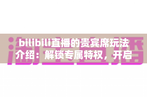 bilibili直播的贵宾席玩法介绍：解锁专属特权，开启沉浸式互动新体验