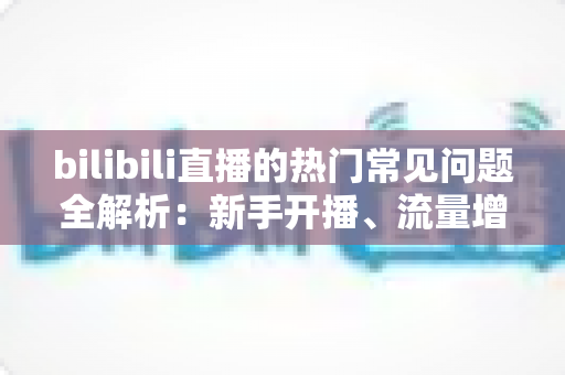 bilibili直播的热门常见问题全解析：新手开播、流量增长与变现收益一站式答疑指南