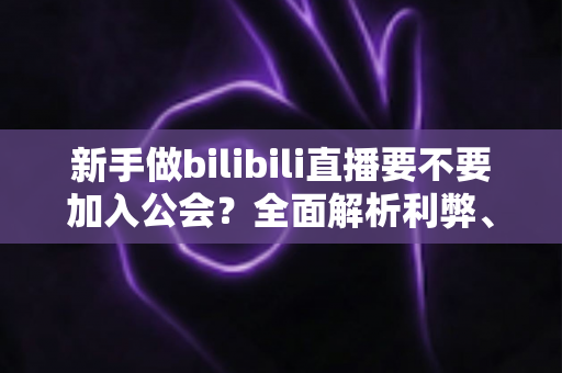 新手做bilibili直播要不要加入公会？全面解析利弊、避坑指南与选择建议