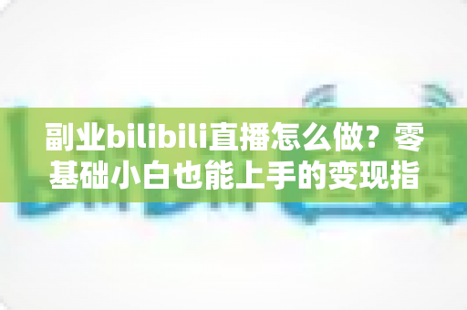 副业bilibili直播怎么做？零基础小白也能上手的变现指南