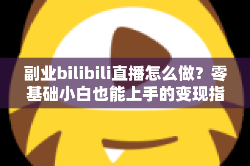 副业bilibili直播怎么做？零基础小白也能上手的变现指南
