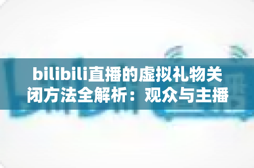 bilibili直播的虚拟礼物关闭方法全解析：观众与主播双向设置指南，打造清爽无干扰的直播新体验