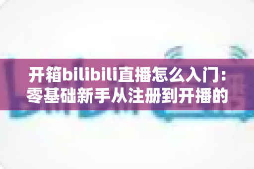 开箱bilibili直播怎么入门：零基础新手从注册到开播的完整攻略指南