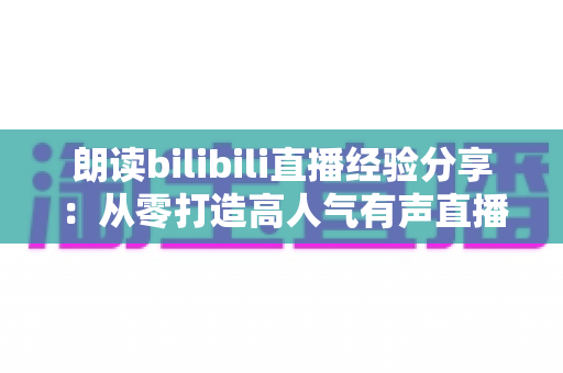 朗读bilibili直播经验分享:从零打造高人气有声直播间的完整实战指南 朗读bilibili直播经验分享:从零打造高人气有声直播间的完整实战指南