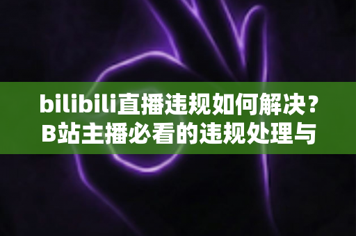 bilibili直播违规如何解决？B站主播必看的违规处理与申诉全攻略