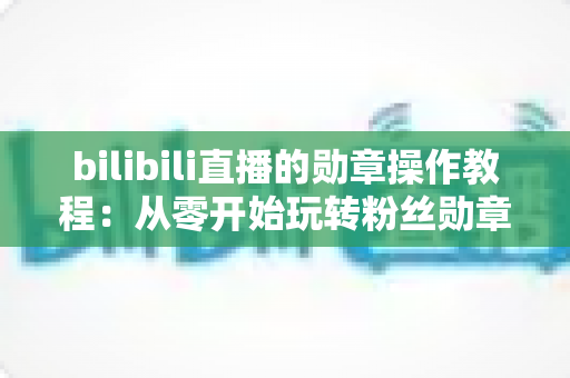 bilibili直播的勋章操作教程：从零开始玩转粉丝勋章的完整指南