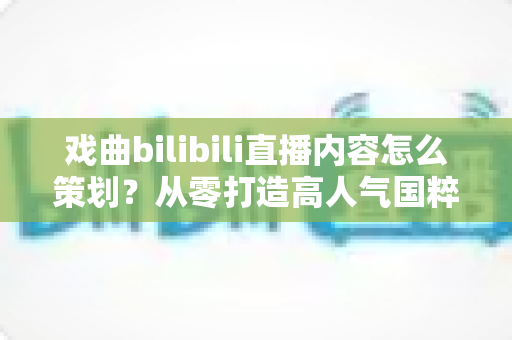 戏曲bilibili直播内容怎么策划?从零打造高人气国粹直播间的实战指南 戏曲bilibili直播内容怎么策划?从零打造高人气国粹直播间的实战指南
