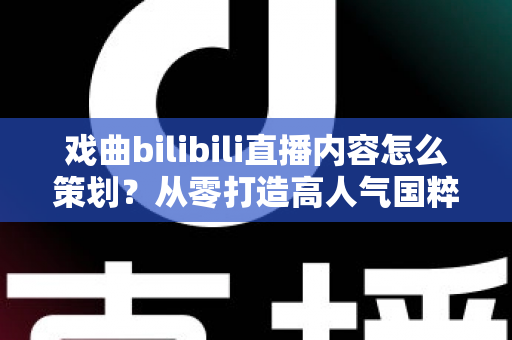 戏曲bilibili直播内容怎么策划?从零打造高人气国粹直播间的实战指南 戏曲bilibili直播内容怎么策划?从零打造高人气国粹直播间的实战指南