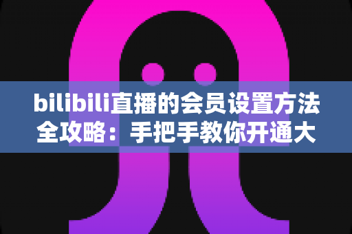 bilibili直播的会员设置方法全攻略:手把手教你开通大航海,轻松打造高收益直播间 bilibili直播的会员设置方法全攻略:手把手教你开通大航海,轻松打造高收益直播间
