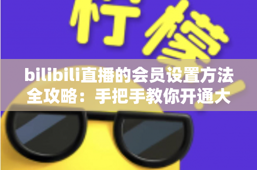 bilibili直播的会员设置方法全攻略：手把手教你开通大航海，轻松打造高收益直播间