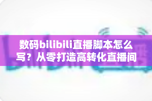 数码bilibili直播脚本怎么写?从零打造高转化直播间的完整指南 数码bilibili直播脚本怎么写?从零打造高转化直播间的完整指南